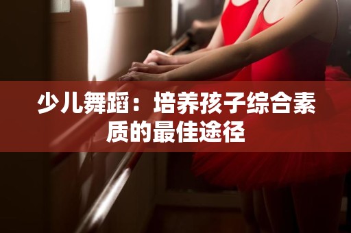 少儿舞蹈：培养孩子综合素质的最佳途径