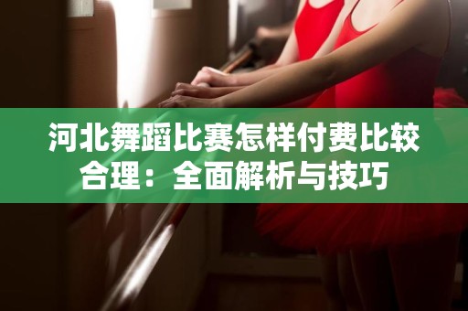 河北舞蹈比赛怎样付费比较合理：全面解析与技巧