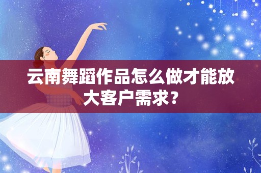 云南舞蹈作品怎么做才能放大客户需求？