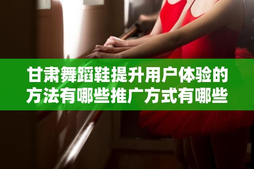 甘肃舞蹈鞋提升用户体验的方法有哪些推广方式有哪些