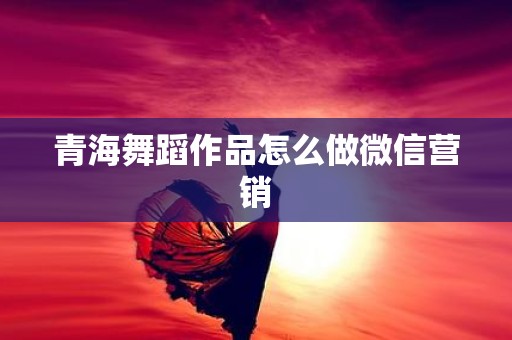 青海舞蹈作品怎么做微信营销