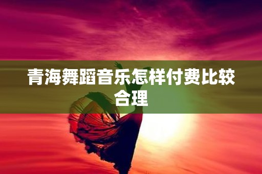 青海舞蹈音乐怎样付费比较合理