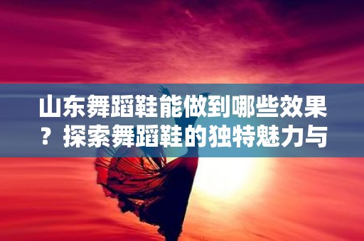 山东舞蹈鞋能做到哪些效果？探索舞蹈鞋的独特魅力与功能