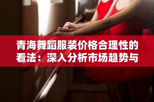 青海舞蹈服装价格合理性的看法：深入分析市场趋势与消费者需求