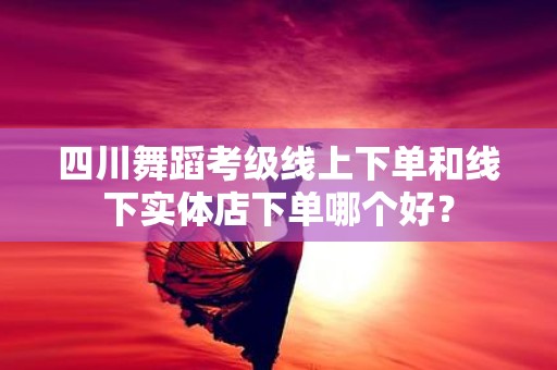 四川舞蹈考级线上下单和线下实体店下单哪个好？