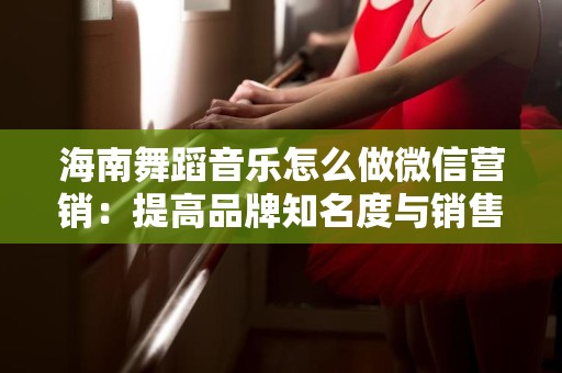 海南舞蹈音乐怎么做微信营销：提高品牌知名度与销售转化