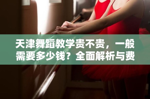 天津舞蹈教学贵不贵，一般需要多少钱？全面解析与费用指南
