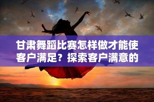 甘肃舞蹈比赛怎样做才能使客户满足？探索客户满意的关键因素