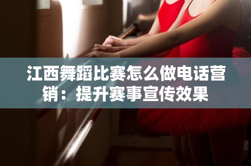 江西舞蹈比赛怎么做电话营销：提升赛事宣传效果
