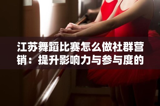江苏舞蹈比赛怎么做社群营销：提升影响力与参与度的有效策略